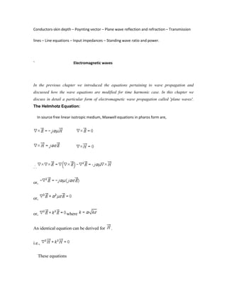 Conductors-skin depth – Poynting vector – Plane wave reflection and refraction – Transmission
lines – Line equations – Input impedances – Standing wave ratio and power.
` Electromagnetic waves
In the previous chapter we introduced the equations pertaining to wave propagation and
discussed how the wave equations are modified for time harmonic case. In this chapter we
discuss in detail a particular form of electromagnetic wave propagation called 'plane waves'.
The Helmhotz Equation:
In source free linear isotropic medium, Maxwell equations in pharos form are,
or,
or,
or, where
An identical equation can be derived for .
i.e.,
These equations
 