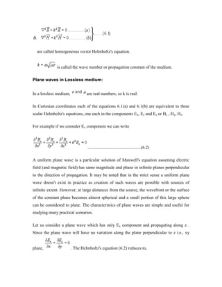 are called homogeneous vector Helmholtz's equation.
is called the wave number or propagation constant of the medium.
Plane waves in Lossless medium:
In a lossless medium, are real numbers, so k is real.
In Cartesian coordinates each of the equations 6.1(a) and 6.1(b) are equivalent to three
scalar Helmholtz's equations, one each in the components Ex, Ey and Ez or Hx , Hy, Hz.
For example if we consider Ex component we can write
.................................................(6.2)
A uniform plane wave is a particular solution of Maxwell's equation assuming electric
field (and magnetic field) has same magnitude and phase in infinite planes perpendicular
to the direction of propagation. It may be noted that in the strict sense a uniform plane
wave doesn't exist in practice as creation of such waves are possible with sources of
infinite extent. However, at large distances from the source, the wavefront or the surface
of the constant phase becomes almost spherical and a small portion of this large sphere
can be considered to plane. The characteristics of plane waves are simple and useful for
studying many practical scenarios.
Let us consider a plane wave which has only Ex component and propagating along z .
Since the plane wave will have no variation along the plane perpendicular to z i.e., xy
plane, . The Helmholtz's equation (6.2) reduces to,
 