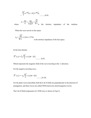 = ............(6.8)
where is the intrinsic impedance of the medium.
When the wave travels in free space
is the intrinsic impedance of the free space.
In the time domain,
........... (6.9)
Which represents the magnetic field of the wave traveling in the +z direction.
For the negative traveling wave,
...........(6.10)
For the plane waves described, both the E & H fields are perpendicular to the direction of
propagation, and these waves are called TEM (transverse electromagnetic) waves.
The E & H field components of a TEM wave is shown in Fig 6.2.
 