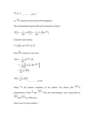 ......................(6.17)
i.e., is transverse to the direction of the propagation.
The corresponding magnetic field can be computed as follows:
Using the vector identity,
Since is constant we can write,
.....................(6.18)
Where is the intrinsic impedance of the medium. We observe that is
perpendicular to both and . Thus the electromagnetic wave represented by
and is a TEM wave.
Plane waves in a lossy medium :
 