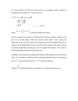 In a lossy medium, the EM wave looses power as it propagates. Such a medium is
conducting with conductivity and we can write:
.....................(6.19)
Where is called the complex permittivity.
We have already discussed how an external electric field can polarize a dielectric and
give rise to bound charges. When the external electric field is time varying, the
polarization vector will vary with the same frequency as that of the applied field. As the
frequency of the applied filed increases, the inertia of the charge particles tend to prevent
the particle displacement keeping pace with the applied field changes. This results in
frictional damping mechanism causing power loss.
In addition, if the material has an appreciable amount of free charges, there will be ohmic
losses. It is customary to include the effect of damping and ohmic losses in the imaginary
part of . An equivalent conductivity represents all losses.
The ratio is called loss tangent as this quantity is a measure of the power loss.
 