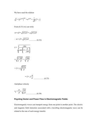 We have used the relation
From (6.31) we can write
............... (6.32)
..................... (6.33)
And phase velocity
..................... (6.34)
Poynting Vector and Power Flow in Electromagnetic Fields:
Electromagnetic waves can transport energy from one point to another point. The electric
and magnetic field intensities associated with a travelling electromagnetic wave can be
related to the rate of such energy transfer.
 