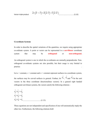 Vector triple product ...................................(1.12)
Co-ordinate Systems
In order to describe the spatial variations of the quantities, we require using appropriate
co-ordinate system. A point or vector can be represented in a curvilinear coordinate
system that may be orthogonal or non-orthogonal.
An orthogonal system is one in which the co-ordinates are mutually perpendicular. Non-
orthogonal co-ordinate systems are also possible, but their usage is very limited in
practice .
Let u = constant, v = constant and w = constant represent surfaces in a coordinate system,
the surfaces may be curved surfaces in general. Furthur, let , and be the unit
vectors in the three coordinate directions(base vectors). In a general right handed
orthogonal curvilinear systems, the vectors satisfy the following relations :
..................................... (1.13)
These equations are not independent and specification of one will automatically imply the
other two. Furthermore, the following relations hold
 