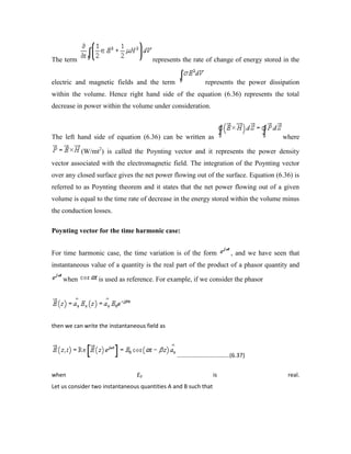 The term represents the rate of change of energy stored in the
electric and magnetic fields and the term represents the power dissipation
within the volume. Hence right hand side of the equation (6.36) represents the total
decrease in power within the volume under consideration.
The left hand side of equation (6.36) can be written as where
(W/mt2
) is called the Poynting vector and it represents the power density
vector associated with the electromagnetic field. The integration of the Poynting vector
over any closed surface gives the net power flowing out of the surface. Equation (6.36) is
referred to as Poynting theorem and it states that the net power flowing out of a given
volume is equal to the time rate of decrease in the energy stored within the volume minus
the conduction losses.
Poynting vector for the time harmonic case:
For time harmonic case, the time variation is of the form , and we have seen that
instantaneous value of a quantity is the real part of the product of a phasor quantity and
when is used as reference. For example, if we consider the phasor
then we can write the instantaneous field as
.................................(6.37)
when E0 is real.
Let us consider two instantaneous quantities A and B such that
 