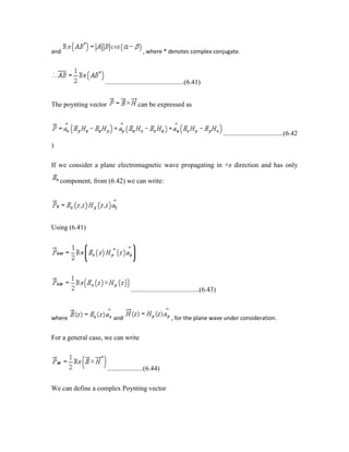 and , where * denotes complex conjugate.
..............................................(6.41)
The poynting vector can be expressed as
...................................(6.42
)
If we consider a plane electromagnetic wave propagating in +z direction and has only
component, from (6.42) we can write:
Using (6.41)
........................................(6.43)
where and , for the plane wave under consideration.
For a general case, we can write
.....................(6.44)
We can define a complex Poynting vector
 