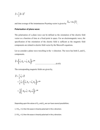 and time average of the instantaneous Poynting vector is given by .
Polarisation of plane wave:
The polarisation of a plane wave can be defined as the orientation of the electric field
vector as a function of time at a fixed point in space. For an electromagnetic wave, the
specification of the orientation of the electric field is sufficent as the magnetic field
components are related to electric field vector by the Maxwell's equations.
Let us consider a plane wave travelling in the +z direction. The wave has both Ex and Ey
components.
..........................................(6.45)
The corresponding magnetic fields are given by,
Depending upon the values of Eox and Eoy we can have several possibilities:
1. If Eoy = 0, then the wave is linearly polarised in the x-direction.
2. If Eoy = 0, then the wave is linearly polarised in the y-direction.
 