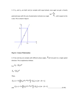 3. If Eox and Eoy are both real (or complex with equal phase), once again we get a linearly
polarised wave with the axis of polarisation inclined at an angle , with respect to the
x-axis. This is shown in fig 6.4.
Fig 6.4 : Linear Polarization
4. If Eox and Eoy are complex with different phase angles, will not point to a single spatial
direction. This is explained as follows:
Let
Then,
and ....................................(6.46)
 