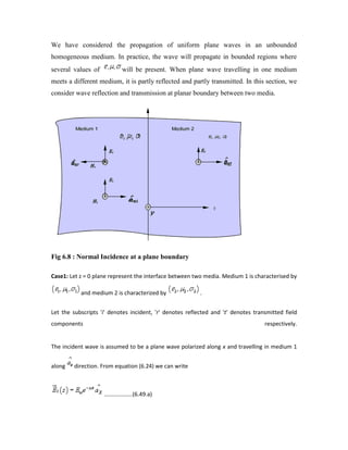 We have considered the propagation of uniform plane waves in an unbounded
homogeneous medium. In practice, the wave will propagate in bounded regions where
several values of will be present. When plane wave travelling in one medium
meets a different medium, it is partly reflected and partly transmitted. In this section, we
consider wave reflection and transmission at planar boundary between two media.
Fig 6.8 : Normal Incidence at a plane boundary
Case1: Let z = 0 plane represent the interface between two media. Medium 1 is characterised by
and medium 2 is characterized by .
Let the subscripts 'i' denotes incident, 'r' denotes reflected and 't' denotes transmitted field
components respectively.
The incident wave is assumed to be a plane wave polarized along x and travelling in medium 1
along direction. From equation (6.24) we can write
..................(6.49.a)
 