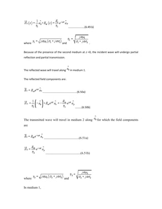 ......................(6.49.b)
where and .
Because of the presence of the second medium at z =0, the incident wave will undergo partial
reflection and partial transmission.
The reflected wave will travel along in medium 1.
The reflected field components are:
...............................................(6.50a)
.........(6.50b)
The transmitted wave will travel in medium 2 along for which the field components
are
............................................(6.51a)
............................................(6.51b)
where and
In medium 1,
 