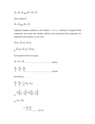 and
and in medium 2,
and
Applying boundary conditions at the interface z = 0, i.e., continuity of tangential field
components and noting that incident, reflected and transmitted field components are
tangential at the boundary, we can write
&
From equation 6.49 to 6.51 we get,
................................................................(6.52a)
..............................................................(6.52b)
Eliminating Eto ,
or,
or,
...............(6.53)
 