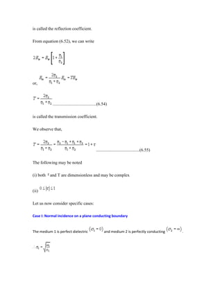 is called the reflection coefficient.
From equation (6.52), we can write
or,
........................................(6.54)
is called the transmission coefficient.
We observe that,
........................................(6.55)
The following may be noted
(i) both and T are dimensionless and may be complex
(ii)
Let us now consider specific cases:
Case I: Normal incidence on a plane conducting boundary
The medium 1 is perfect dielectric and medium 2 is perfectly conducting .
 