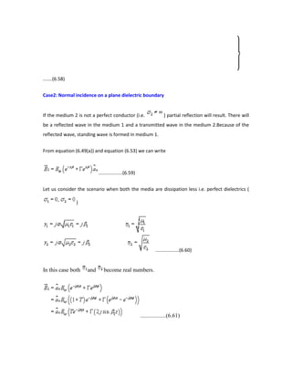 .......(6.58)
Case2: Normal incidence on a plane dielectric boundary
If the medium 2 is not a perfect conductor (i.e. ) partial reflection will result. There will
be a reflected wave in the medium 1 and a transmitted wave in the medium 2.Because of the
reflected wave, standing wave is formed in medium 1.
From equation (6.49(a)) and equation (6.53) we can write
..................(6.59)
Let us consider the scenario when both the media are dissipation less i.e. perfect dielectrics (
)
..................(6.60)
In this case both and become real numbers.
..................(6.61)
 