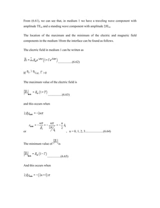 From (6.61), we can see that, in medium 1 we have a traveling wave component with
amplitude TEio and a standing wave component with amplitude 2JEio.
The location of the maximum and the minimum of the electric and magnetic field
components in the medium 1from the interface can be found as follows.
The electric field in medium 1 can be written as
..................(6.62)
If i.e. >0
The maximum value of the electric field is
..................(6.63)
and this occurs when
or , n = 0, 1, 2, 3.......................(6.64)
The minimum value of is
.................(6.65)
And this occurs when
 
