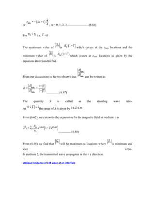 or , n = 0, 1, 2, 3.............................(6.66)
For i.e. <0
The maximum value of is which occurs at the zmin locations and the
minimum value of is which occurs at zmax locations as given by the
equations (6.64) and (6.66).
From our discussions so far we observe that can be written as
.................(6.67)
The quantity S is called as the standing wave ratio.
As the range of S is given by
From (6.62), we can write the expression for the magnetic field in medium 1 as
.................(6.68)
From (6.68) we find that will be maximum at locations where is minimum and
vice versa.
In medium 2, the transmitted wave propagates in the + z direction.
Oblique Incidence of EM wave at an interface
 