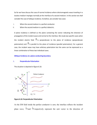 So far we have discuss the case of normal incidence where electromagnetic wave traveling in a
lossless medium impinges normally at the interface of a second medium. In this section we shall
consider the case of oblique incidence. As before, we consider two cases
i. When the second medium is a perfect conductor.
ii. When the second medium is a perfect dielectric.
A plane incidence is defined as the plane containing the vector indicating the direction of
propagation of the incident wave and normal to the interface. We study two specific cases when
the incident electric field is perpendicular to the plane of incidence (perpendicular
polarization) and is parallel to the plane of incidence (parallel polarization). For a general
case, the incident wave may have arbitrary polarization but the same can be expressed as a
linear combination of these two individual cases.
Oblique Incidence at a plane conducting boundary
i. Perpendicular Polarization
The situation is depicted in figure 6.10.
Figure 6.10: Perpendicular Polarization
As the EM field inside the perfect conductor is zero, the interface reflects the incident
plane wave. and respectively represent the unit vector in the direction of
 