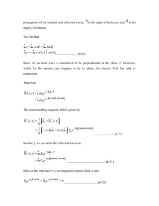 propagation of the incident and reflected waves, is the angle of incidence and is the
angle of reflection.
We find that
............................(6.69)
Since the incident wave is considered to be perpendicular to the plane of incidence,
which for the present case happens to be xz plane, the electric field has only y-
component.
Therefore,
The corresponding magnetic field is given by
...........................(6.70)
Similarly, we can write the reflected waves as
...................................................(6.71)
Since at the interface z=o, the tangential electric field is zero.
............................................(6.72)
 