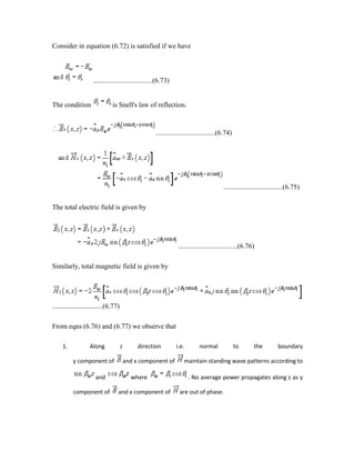 Consider in equation (6.72) is satisfied if we have
..................................(6.73)
The condition is Snell's law of reflection.
..................................(6.74)
..................................(6.75)
The total electric field is given by
..................................(6.76)
Similarly, total magnetic field is given by
.............................(6.77)
From eqns (6.76) and (6.77) we observe that
1. Along z direction i.e. normal to the boundary
y component of and x component of maintain standing wave patterns according to
and where . No average power propagates along z as y
component of and x component of are out of phase.
 