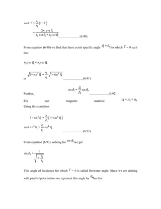 ..........................(6.90)
From equation (6.90) we find that there exists specific angle for which = 0 such
that
or .........................(6.91)
Further, .........................(6.92)
For non magnetic material
Using this condition
.........................(6.93)
From equation (6.93), solving for we get
This angle of incidence for which = 0 is called Brewster angle. Since we are dealing
with parallel polarization we represent this angle by so that
 