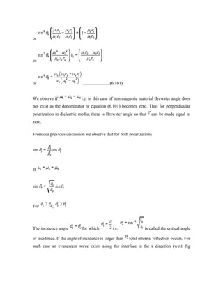 or
or
or .........................(6.101)
We observe if i.e. in this case of non magnetic material Brewster angle does
not exist as the denominator or equation (6.101) becomes zero. Thus for perpendicular
polarization in dielectric media, there is Brewster angle so that can be made equal to
zero.
From our previous discussion we observe that for both polarizations
If
For ;
The incidence angle for which i.e. is called the critical angle
of incidence. If the angle of incidence is larger than total internal reflection occurs. For
such case an evanescent wave exists along the interface in the x direction (w.r.t. fig
 
