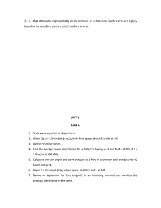 (6.12)) that attenuates exponentially in the normal i.e. z direction. Such waves are tightly
bound to the interface and are called surface waves.
UNIT V
PART A
1. State wave equation in phasor form.
2. Given E(z,t) = 100 sin (wt-βz)ay(V/m) in free space, sketch E and H at t=0.
3. Define Poynting vector.
4. Find the average power loss/volume for a dielectric having, εr=2 and tanδ = 0.005, if E =
1.0 kV/m at 500 MHz.
5. Calculate the skin depth and wave velocity at 2 MHz in Aluminum with conductivity 40
MS/m and µr=1.
6. Given E = Emsin (wt-βz)ay in free space, sketch E and H at t=0.
7. Derive an expression for ‘loss tangent’ in an insulating material and mention the
practical significance of the same.
 