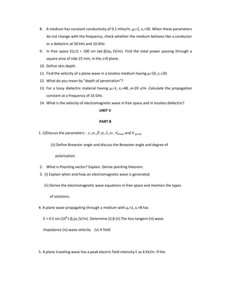 8. A medium has constant conductivity of 0.1 mho/m, µr=1, εr=30. When these parameters
do not change with the frequency, check whether the medium behaves like a conductor
or a dielectric at 50 kHz and 10 GHz.
9. In free space E(z,t) = 100 sin (wt-βz)ax (V/m). Find the total power passing through a
square area of side 25 mm, in the z=0 plane.
10. Define skin depth.
11. Find the velocity of a plane wave in a lossless medium having µ=10, εr=20.
12. What do you mean by “depth of penetration”?
13. For a lossy dielectric material having µr=1, εr=48, ς=20 s/m. Calculate the propagation
constant at a frequency of 16 GHz.
14. What is the velocity of electromagnetic wave in free space and in lossless dielectric?
UNIT V
PART B
1. (i)Discuss the parameters : ,,,,, , Vphase and V group.
(ii) Define Brewster angle and discuss the Brewster angle and degree of
polarization.
2. What is Poynting vector? Explain. Derive pointing theorem.
3. (i) Explain when and how an electromagnetic wave is generated.
(ii) Derive the electromagnetic wave equations in free space and mention the types
of solutions.
4. A plane wave propagating through a medium with µr=2, εr=8 has
E = 0.5 sin (108
t-βz)az (V/m). Determine (i) β (ii) The loss tangent (iii) wave
Impedance (iv) wave velocity (v) H field
5. A plane traveling wave has a peak electric field intensity E as 6 kV/m. If the
 