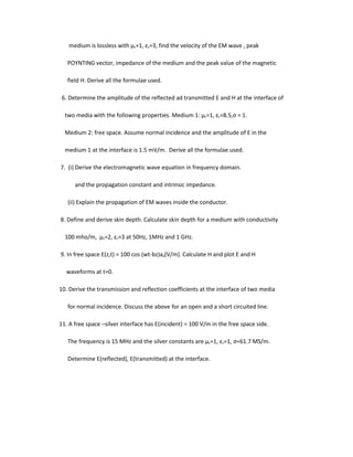medium is lossless with µr=1, εr=3, find the velocity of the EM wave , peak
POYNTING vector, impedance of the medium and the peak value of the magnetic
field H. Derive all the formulae used.
6. Determine the amplitude of the reflected ad transmitted E and H at the interface of
two media with the following properties. Medium 1: µr=1, εr=8.5,ς = 1.
Medium 2: free space. Assume normal incidence and the amplitude of E in the
medium 1 at the interface is 1.5 mV/m. Derive all the formulae used.
7. (i) Derive the electromagnetic wave equation in frequency domain.
and the propagation constant and intrinsic impedance.
(ii) Explain the propagation of EM waves inside the conductor.
8. Define and derive skin depth. Calculate skin depth for a medium with conductivity
100 mho/m, µr=2, εr=3 at 50Hz, 1MHz and 1 GHz.
9. In free space E(z,t) = 100 cos (wt-bz)ax(V/m). Calculate H and plot E and H
waveforms at t=0.
10. Derive the transmission and reflection coefficients at the interface of two media
for normal incidence. Discuss the above for an open and a short circuited line.
11. A free space –silver interface has E(incident) = 100 V/m in the free space side.
The frequency is 15 MHz and the silver constants are µr=1, εr=1, ς=61.7 MS/m.
Determine E(reflected), E(transmitted) at the interface.
 