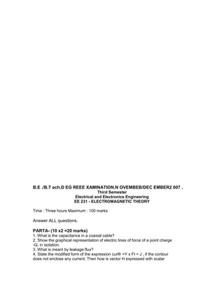 B.E ./B.T ech.D EG REEE XAMINATION.N OVEMBEB/DEC EMBER2 007 .
Third Semester
Electrical and Electronics Engineering
EE 231 - ELECTROMAGNETIC THEORY
Time : Three hours Maximum : 100 marks
Answer ALL questions.
PARTA- (10 x2 =20 marks)
1. What is the capacitance in a coaxial cable?
2. Show the graphical representation of electric lines of force of a point charge
-Q, in isolation.
3. What is meant by leakage flux?
4. State the modified form of the expression curIfr =Y x FI = J , if the contour
does not enclose any current. Then how is vector H expressed with scalar
 