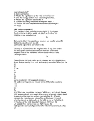 magnetic potential?
5. Detine Lenz's law.
6. What is the significance of the eddy current losses?
7. Give the energ:y relation in an electromagnetic field.
8. What is the significant feature of S ?
9. State the boundary conditions of magnetic media. -
10. What is the basic requirement of the method of images?
11. (a) (i)
PARTB-(5x16=80marks)
Find the electric field intensity at the point (0, 0, 5)m due to
Qr =0.35 1tC at (0,4,0)m andQ, =-0.55 pC at (3,0,0) m' (8)
(ii) Write a note on dielectrics.
Or
Derive and obtain the capacitance between two parallel wires' (8)
State and prove Gauss's law. (8)
Define and expiain Biot Savart's law' (8)
Develop an expression for the magnetic field at any point on the
line through the centre at a distance 'h' from the centre and
perpend.icular to the plane of a circular loop of radius 'a' and
carrying current I.
Or
Determine the force per metre length between two long parallel wires
A and B separated by 5 cm in air and carrying currents of 40 A (i) in the
(8)
(b)
t2. (a)
(i)
(ii)
(i)
(ii)
(b)
same direction (ii) in the opposite direction.
13. (a) Derive the point and integral forms of Mamell's equations.
(16)
(16)
(8)
Or
(b) (i) Discusst he relation betweenf ield theory and circuit theory'
(ii) A square coil with loop area 0.01 sq.m and 50 turns is rotated about
its axis at right angles to a uniform magnetic field B = 1 Teslat
calculate the instantaneous value of the emf induced in the coil
when its piane is at right angles to the field, at 45o to the field and,
in the plane of the field. Speed of rotation is 1000 rpm' (8)
L4. (a) (i) Defrne plane waves and TEM waves. (6)
(ii) Explain the concept of power transfer in transmission circuits. (10)
Or
 