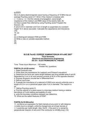 q-2223
G) (i) A plane electromagnetic wave having a frequency of 10 MHz has an
average Poynting vector of 1 Wm2. If the medium is lossiess with
t, = 3 and p, = 2 ; find the velocity of propagation, wave length,
impedance of the medium and RMS value of the eiectric field. (8)
(ii) How is power flow referred by using Poynting vector? Explain the
theorem. (8)
A wire 6 mm in diameter and 5 km in length is suspended at a constant
height 10 m above sea-water. Calculate the capacitance and inductance.
(16)
15. (a)
Or
(b) (i) Distinguish between FEM and FDM.
(ii) Write a note on variable separable method.
(8)
(8)
B.E.lB.TechD. EGREEE XAMINATION,M AY/ruNE 2007'
Third Semester
Electrical and Electronics Engineering
EE 231 - ELECTROMAGNETIC THEORY
Time: Three hours Maximum : 100 marks
Answer ALL questions.
PARTA-(10 x2=20 marks)
1. State Coulomb's law.
2. Write down the expressions for Laplace's and Poisson's equations'
g. Determine the force per metre length between two long parallel wires A and B
separated by 5 cm in air and carrying currents of 40 A in the opposite direction.
4. Express Ampere's circuital law in differential form'
5. Defrne Lenz's law.
6. Evaluate the inductance of a solenoid of 2500 turns wound uniformly over a
length of 0.5 m on a cylindrical paper tube 4 cm in diameter' The medium is
air.
7'. Defrne Poynting vector S .
g. Find the velocity of a plane wave in a loss-less medium having a relative
permittivity of 5 and relative permeability of unity'
g. write the boundary conditions between two dielectrics.
10. What are the salient features of FEM?
PARTB-(5x16=80marks)
11. (a) Derive an expression for field intensity at any point 'p' with distance
,h,metre due to a straight, uniforrrly charged wire at a linear density of
+,1 coulombs per metre length. Also, find E , if the point 'p' is along the
perpendicular bisector of wire and if the conductor is infinit€ly long. (16)
 