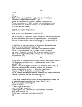 Or
(b) (i)
(ii)
12. (a) (i)
Deduce ELn expression for the capacitance of a parallel plate
capaeitor having two dielectric media. (10)
Obtain an expression for the enerry stored in a capacitor. (6)
Find an expression for H at the centre of a circular wire carrying a
current / in the anti-clockwise direction. The radius of the circle is
'o'and the wire is inXlplane.
(ii) State and explain Ampere's law.
what current should be passed through Coil B?
13. (a) Develop an expressions for flux-density and inductance of a toroid.
A toroid has internal radius 6 cm and external radius 8 cm. Determine
the error in assuming the mean circumference for the mean length of
Or
(b) (i) Derive an expression for the force between two parallel wires
carrying currents in the same direction. (8)
(ii) TVo narrow circular coils A and B have a common axis and are
placed 10 cm apart. Coil A has 10 turns of radius 5 cm with a
current of 1 A passing through it. Coil B has a single turn of radius
7.5 cm. If the magnetic field at the centre of Coil A is to be zero,
magnetic path. (16)
Or
(b) (i) Derive an expr6bsion for the energy stored in the magnetic freld of a
coil possessing an inductance of Z Henry when the current in the
coil is I A. (8)
(ii) TWo coils with negligible resistance and of self-inductance of 0.2 H
and 0.1 H respectively are connected in series and in parallel.
If their mutual inductance is 0.1 H, determine the effective
inductance of their combination in each case' (8)
14. (a) Develop Maxwell's equations in differential and integral forms from
Faraday's, Gauss's Laws and Amperes Laws' (16)
Or
(b) (i) Derive the wave equation for non-dissipative medium, making use
of Maxrrell's equations and the field vectors E and H . (10)
A plane sinusoidal electromagrretic
E^"* = 150 PVlm '
(1) Find the accompanying H."*.
wave travelling in space has
(2) Propagation is in x-direction and I/ is oriented in Y-direction.
What is the direction of E .
(3) Compute the average power transmitted. (6)
(ii)
 