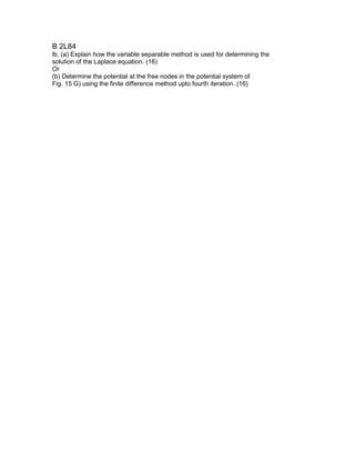 B 2L84
lb. (a) Explain how the variable separable method is used for determining the
solution of the Laplace equation. (16)
Or
(b) Determine the potential at the free nodes in the potential system of
Fig. 15 G) using the finite difference method upto fourth iteration. (16)
 