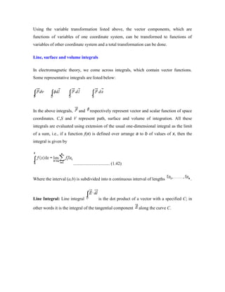 Using the variable transformation listed above, the vector components, which are
functions of variables of one coordinate system, can be transformed to functions of
variables of other coordinate system and a total transformation can be done.
Line, surface and volume integrals
In electromagnetic theory, we come across integrals, which contain vector functions.
Some representative integrals are listed below:
In the above integrals, and respectively represent vector and scalar function of space
coordinates. C,S and V represent path, surface and volume of integration. All these
integrals are evaluated using extension of the usual one-dimensional integral as the limit
of a sum, i.e., if a function f(x) is defined over arrange a to b of values of x, then the
integral is given by
................................. (1.42)
Where the interval (a,b) is subdivided into n continuous interval of lengths .
Line Integral: Line integral is the dot product of a vector with a specified C; in
other words it is the integral of the tangential component along the curve C.
 