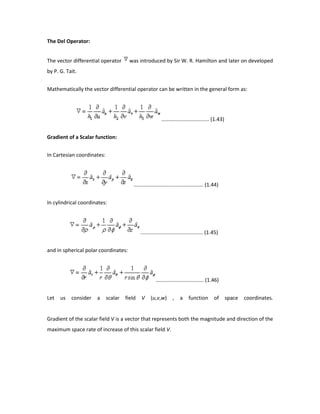 The Del Operator:
The vector differential operator was introduced by Sir W. R. Hamilton and later on developed
by P. G. Tait.
Mathematically the vector differential operator can be written in the general form as:
................................. (1.43)
Gradient of a Scalar function:
In Cartesian coordinates:
................................................ (1.44)
In cylindrical coordinates:
........................................... (1.45)
and in spherical polar coordinates:
................................. (1.46)
Let us consider a scalar field V (u,v,w) , a function of space coordinates.
Gradient of the scalar field V is a vector that represents both the magnitude and direction of the
maximum space rate of increase of this scalar field V.
 