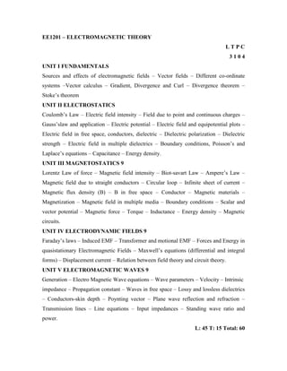 EE1201 – ELECTROMAGNETIC THEORY
L T P C
3 1 0 4
UNIT I FUNDAMENTALS
Sources and effects of electromagnetic fields – Vector fields – Different co-ordinate
systems –Vector calculus – Gradient, Divergence and Curl – Divergence theorem –
Stoke‟s theorem
UNIT II ELECTROSTATICS
Coulomb‟s Law – Electric field intensity – Field due to point and continuous charges –
Gauss‟slaw and application – Electric potential – Electric field and equipotential plots –
Electric field in free space, conductors, dielectric – Dielectric polarization – Dielectric
strength – Electric field in multiple dielectrics – Boundary conditions, Poisson‟s and
Laplace‟s equations – Capacitance – Energy density.
UNIT III MAGNETOSTATICS 9
Lorentz Law of force – Magnetic field intensity – Biot-savart Law – Ampere‟s Law –
Magnetic field due to straight conductors – Circular loop – Infinite sheet of current –
Magnetic flux density (B) – B in free space – Conductor – Magnetic materials –
Magnetization – Magnetic field in multiple media – Boundary conditions – Scalar and
vector potential – Magnetic force – Torque – Inductance – Energy density – Magnetic
circuits.
UNIT IV ELECTRODYNAMIC FIELDS 9
Faraday‟s laws – Induced EMF – Transformer and motional EMF – Forces and Energy in
quasistationary Electromagnetic Fields – Maxwell‟s equations (differential and integral
forms) – Displacement current – Relation between field theory and circuit theory.
UNIT V ELECTROMAGNETIC WAVES 9
Generation – Electro Magnetic Wave equations – Wave parameters – Velocity – Intrinsic
impedance – Propagation constant – Waves in free space – Lossy and lossless dielectrics
– Conductors-skin depth – Poynting vector – Plane wave reflection and refraction –
Transmission lines – Line equations – Input impedances – Standing wave ratio and
power.
L: 45 T: 15 Total: 60
 