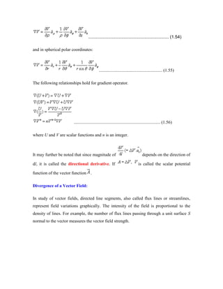.................................................................. (1.54)
and in spherical polar coordinates:
.......................................................... (1.55)
The following relationships hold for gradient operator.
............................................................................... (1.56)
where U and V are scalar functions and n is an integer.
It may further be noted that since magnitude of depends on the direction of
dl, it is called the directional derivative. If is called the scalar potential
function of the vector function .
Divergence of a Vector Field:
In study of vector fields, directed line segments, also called flux lines or streamlines,
represent field variations graphically. The intensity of the field is proportional to the
density of lines. For example, the number of flux lines passing through a unit surface S
normal to the vector measures the vector field strength.
 
