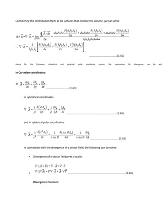 Considering the contribution from all six surfaces that enclose the volume, we can write
......................................(1.62)
Hence for the Cartesian, cylindrical and spherical polar coordinate system, the expressions for divergence can be writ
In Cartesian coordinates:
............................... (1.63)
In cylindrical coordinates:
.................................................................... (1.64)
and in spherical polar coordinates:
...................................... (1.65)
In connection with the divergence of a vector field, the following can be noted
Divergence of a vector field gives a scalar.
.............................................................................. (1.66)
Divergence theorem:
 