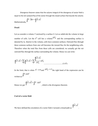 Divergence theorem states that the volume integral of the divergence of vector field is
equal to the net outward flux of the vector through the closed surface that bounds the volume.
Mathematically,
Proof:
Let us consider a volume V enclosed by a surface S. Let us subdivide the volume in large
number of cells. Let the kth
cell has a volume and the corresponding surface is
denoted by Sk. Interior to the volume, cells have common surfaces. Outward flux through
these common surfaces from one cell becomes the inward flux for the neighboring cells.
Therefore when the total flux from these cells are considered, we actually get the net
outward flux through the surface surrounding the volume. Hence we can write:
...................................... (1.67)
In the limit, that is when and the right hand of the expression can be
written as .
Hence we get , which is the divergence theorem.
Curl of a vector field
We have defined the circulation of a vector field A around a closed path as .
 