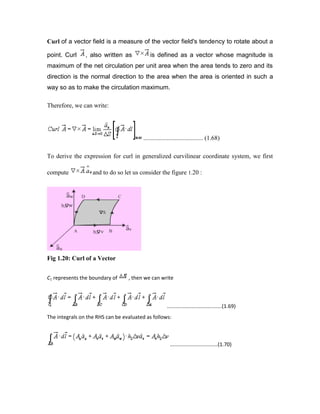 Curl of a vector field is a measure of the vector field's tendency to rotate about a
point. Curl , also written as is defined as a vector whose magnitude is
maximum of the net circulation per unit area when the area tends to zero and its
direction is the normal direction to the area when the area is oriented in such a
way so as to make the circulation maximum.
Therefore, we can write:
...................................... (1.68)
To derive the expression for curl in generalized curvilinear coordinate system, we first
compute and to do so let us consider the figure 1.20 :
Fig 1.20: Curl of a Vector
C1 represents the boundary of , then we can write
......................................(1.69)
The integrals on the RHS can be evaluated as follows:
.................................(1.70)
 