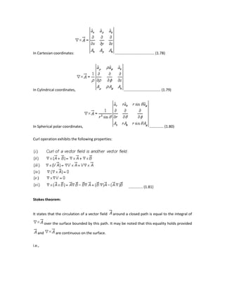In Cartesian coordinates: ....................................... (1.78)
In Cylindrical coordinates, .................................... (1.79)
In Spherical polar coordinates, .............. (1.80)
Curl operation exhibits the following properties:
.............. (1.81)
Stokes theorem:
It states that the circulation of a vector field around a closed path is equal to the integral of
over the surface bounded by this path. It may be noted that this equality holds provided
and are continuous on the surface.
i.e.,
 