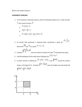 Which is the stokes’s theorem.
ASSIGNMENT PROBLEMS
1. In the Cartesian coordinate system; verify the following relations for a scalar function
and a vector function
a.
b.
c.
2. An electric field expressed in spherical polar coordinates is given by .
Determine and at a point .
3. Evaluate over the surface of a sphere of radius centered at the origin.
4. Find the divergence of the radial vector field given by .
5. A vector function is defined by . Find around the contour
shown in the figure P1.3 . Evaluate over the shaded area and verify that
 