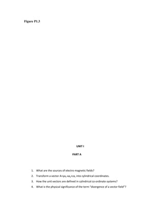 Figure P1.3
UNIT I
PART A
1. What are the sources of electro magnetic fields?
2. Transform a vector A=yax-xay+zaz into cylindrical coordinates.
3. How the unit vectors are defined in cylindrical co-ordinate systems?
4. What is the physical significance of the term “divergence of a vector field”?
 
