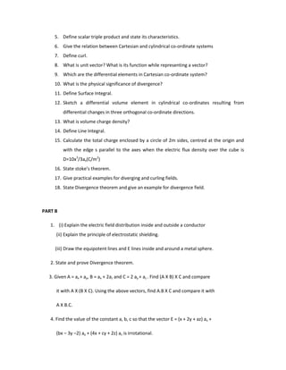 5. Define scalar triple product and state its characteristics.
6. Give the relation between Cartesian and cylindrical co-ordinate systems
7. Define curl.
8. What is unit vector? What is its function while representing a vector?
9. Which are the differential elements in Cartesian co-ordinate system?
10. What is the physical significance of divergence?
11. Define Surface Integral.
12. Sketch a differential volume element in cylindrical co-ordinates resulting from
differential changes in three orthogonal co-ordinate directions.
13. What is volume charge density?
14. Define Line Integral.
15. Calculate the total charge enclosed by a circle of 2m sides, centred at the origin and
with the edge s parallel to the axes when the electric flux density over the cube is
D=10x3
/3ax(C/m2
)
16. State stoke’s theorem.
17. Give practical examples for diverging and curling fields.
18. State Divergence theorem and give an example for divergence field.
PART B
1. (i) Explain the electric field distribution inside and outside a conductor
(ii) Explain the principle of electrostatic shielding.
(iii) Draw the equipotent lines and E lines inside and around a metal sphere.
2. State and prove Divergence theorem.
3. Given A = ax + ay, B = ax + 2az and C = 2 ay + az . Find (A X B) X C and compare
it with A X (B X C). Using the above vectors, find A.B X C and compare it with
A X B.C.
4. Find the value of the constant a, b, c so that the vector E = (x + 2y + az) ax +
(bx – 3y –2) ay + (4x + cy + 2z) az is irrotational.
 