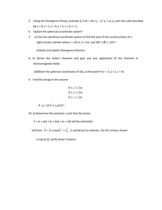 5. Using the Divergence theory, evaluate ∫∫ E.ds = 4xz ax – y2
ay + yz az over the cube bounded
by x = 0; x = 1; y = 0; y = 1; z = 0; z = 1.
6. Explain the spherical co-ordinate system?
7. (i) Use the cylindrical coordinate system to find the area of the curved surface of a
right circular cylinder where r = 20 m, h = 5m and 30º 120 º.
(ii)State and explain Divergence theorem.
8. (i) Derive the stoke’s theorem and give any one application of the theorem in
electromagnetic fields
(ii)Obtain the spherical coordinates of 10ax at the point P (x = -3, y = 2, z = 4).
9. Find the charge in the volume
mz
my
mx
20
20
20
If ρ = 10 x2
y z μC/m3
.
10. (i) Determine the constant c such that the vector
F = (x + ay)i + (y + bz)j + (x + cz)k will be solenoidal.
(ii) Given IrIrA rcos2 in cylindrical co-ordinate. For the contour shown
in Fig.Q-32, verify Stoke’s theorm.
 