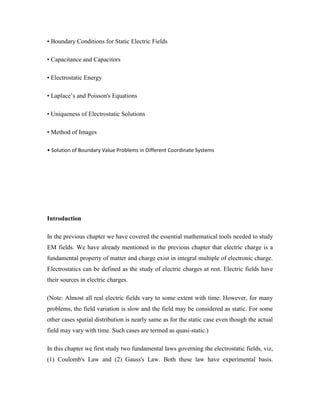 • Boundary Conditions for Static Electric Fields
• Capacitance and Capacitors
• Electrostatic Energy
• Laplace‟s and Poisson's Equations
• Uniqueness of Electrostatic Solutions
• Method of Images
• Solution of Boundary Value Problems in Different Coordinate Systems
Introduction
In the previous chapter we have covered the essential mathematical tools needed to study
EM fields. We have already mentioned in the previous chapter that electric charge is a
fundamental property of matter and charge exist in integral multiple of electronic charge.
Electrostatics can be defined as the study of electric charges at rest. Electric fields have
their sources in electric charges.
(Note: Almost all real electric fields vary to some extent with time. However, for many
problems, the field variation is slow and the field may be considered as static. For some
other cases spatial distribution is nearly same as for the static case even though the actual
field may vary with time. Such cases are termed as quasi-static.)
In this chapter we first study two fundamental laws governing the electrostatic fields, viz,
(1) Coulomb's Law and (2) Gauss's Law. Both these law have experimental basis.
 