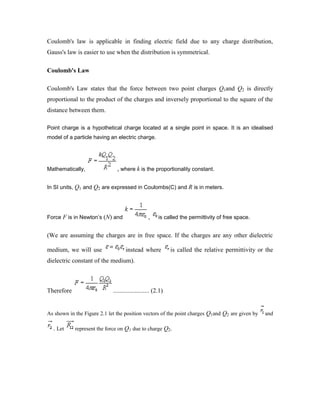 Coulomb's law is applicable in finding electric field due to any charge distribution,
Gauss's law is easier to use when the distribution is symmetrical.
Coulomb's Law
Coulomb's Law states that the force between two point charges Q1and Q2 is directly
proportional to the product of the charges and inversely proportional to the square of the
distance between them.
Point charge is a hypothetical charge located at a single point in space. It is an idealised
model of a particle having an electric charge.
Mathematically, , where k is the proportionality constant.
In SI units, Q1 and Q2 are expressed in Coulombs(C) and R is in meters.
Force F is in Newton’s (N) and , is called the permittivity of free space.
(We are assuming the charges are in free space. If the charges are any other dielectric
medium, we will use instead where is called the relative permittivity or the
dielectric constant of the medium).
Therefore ....................... (2.1)
As shown in the Figure 2.1 let the position vectors of the point charges Q1and Q2 are given by and
. Let represent the force on Q1 due to charge Q2.
 