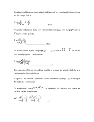 The electric field intensity or the electric field strength at a point is defined as the force
per unit charge. That is
or, .......................................(2.4)
The electric field intensity E at a point r (observation point) due a point charge Q located at
(source point) is given by:
......................................... .(2.5)
For a collection of N point charges Q1, Q2 ,.........QN located at , ,...... , the electric
field intensity at point is obtained as
........................................ (2.6)
The expression (2.6) can be modified suitably to compute the electric filed due to a
continuous distribution of charges.
In figure 2.2 we consider a continuous volume distribution of charge (t) in the region
denoted as the source region.
For an elementary charge , i.e. considering this charge as point charge, we
can write the field expression as:
............. (2.7)
 