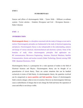 UNIT I
FUNDAMENTALS
Sources and effects of electromagnetic fields – Vector fields – Different co-ordinate
systems –Vector calculus – Gradient, Divergence and Curl – Divergence theorem –
Stoke‟s theorem
UNIT – 1
INTRODUCTION
Electromagnetic theory is a discipline concerned with the study of charges at rest and in
motion. Electromagnetic principles are fundamental to the study of electrical engineering
and physics. Electromagnetic theory is also indispensable to the understanding, analysis
and design of various electrical, electromechanical and electronic systems. Some of the
branches of study where electromagnetic principles find application are:
RF communication, Microwave Engineering, Antennas, Electrical Machines, Satellite
Communication, Atomic and nuclear research ,Radar Technology, Remote sensing, EMI
EMC, Quantum Electronics, VLSI
Electromagnetic theory is a prerequisite for a wide spectrum of studies in the field of
Electrical Sciences and Physics. Electromagnetic theory can be thought of as
generalization of circuit theory. There are certain situations that can be handled
exclusively in terms of field theory. In electromagnetic theory, the quantities involved
can be categorized as source quantities and field quantities. Source of electromagnetic
field is electric charges: either at rest or in motion. However an electromagnetic field may
cause a redistribution of charges that in turn change the field and hence the separation of
cause and effect is not always visible.
 