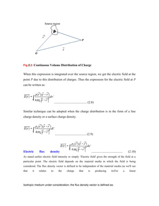 Fig 2.2: Continuous Volume Distribution of Charge
When this expression is integrated over the source region, we get the electric field at the
point P due to this distribution of charges. Thus the expression for the electric field at P
can be written as:
.......................................... (2.8)
Similar technique can be adopted when the charge distribution is in the form of a line
charge density or a surface charge density.
........................................ (2.9)
Electric flux density ........................................ (2.10)
As stated earlier electric field intensity or simply „Electric field' gives the strength of the field at a
particular point. The electric field depends on the material media in which the field is being
considered. The flux density vector is defined to be independent of the material media (as we'll see
that it relates to the charge that is producing it).For a linear
Isotropic medium under consideration; the flux density vector is defined as:
 