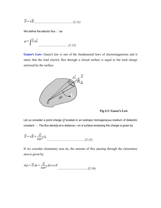 ................................................ (2.11)
We define the electric flux as
.................................... .(2.12)
Gauss's Law: Gauss's law is one of the fundamental laws of electromagnetism and it
states that the total electric flux through a closed surface is equal to the total charge
enclosed by the surface.
Fig 2.3: Gauss's Law
Let us consider a point charge Q located in an isotropic homogeneous medium of dielectric
constant . The flux density at a distance r on a surface enclosing the charge is given by
............................................... (2.13)
If we consider elementary area ds, the amount of flux passing through the elementary
area is given by
..................................... (2.14)
 
