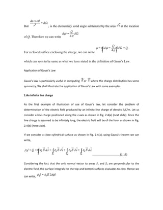 But , is the elementary solid angle subtended by the area at the location
of Q. Therefore we can write
For a closed surface enclosing the charge, we can write
which can seen to be same as what we have stated in the definition of Gauss's Law.
Application of Gauss's Law
Gauss's law is particularly useful in computing or where the charge distribution has some
symmetry. We shall illustrate the application of Gauss's Law with some examples.
1.An infinite line charge
As the first example of illustration of use of Gauss's law, let consider the problem of
determination of the electric field produced by an infinite line charge of density LC/m. Let us
consider a line charge positioned along the z-axis as shown in Fig. 2.4(a) (next slide). Since the
line charge is assumed to be infinitely long, the electric field will be of the form as shown in Fig.
2.4(b) (next slide).
If we consider a close cylindrical surface as shown in Fig. 2.4(a), using Gauss's theorm we can
write,
..................................... (2.15)
Considering the fact that the unit normal vector to areas S1 and S3 are perpendicular to the
electric field, the surface integrals for the top and bottom surfaces evaluates to zero. Hence we
can write,
 